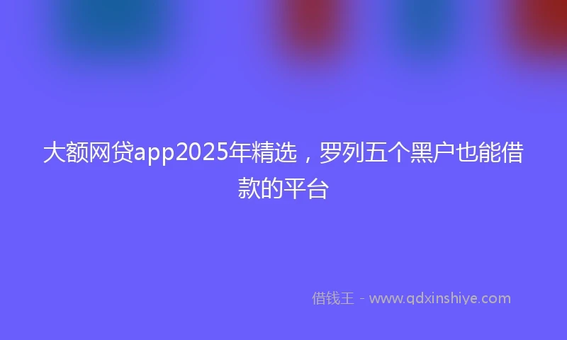 大额网贷app2025年精选，罗列五个黑户也能借款的平台