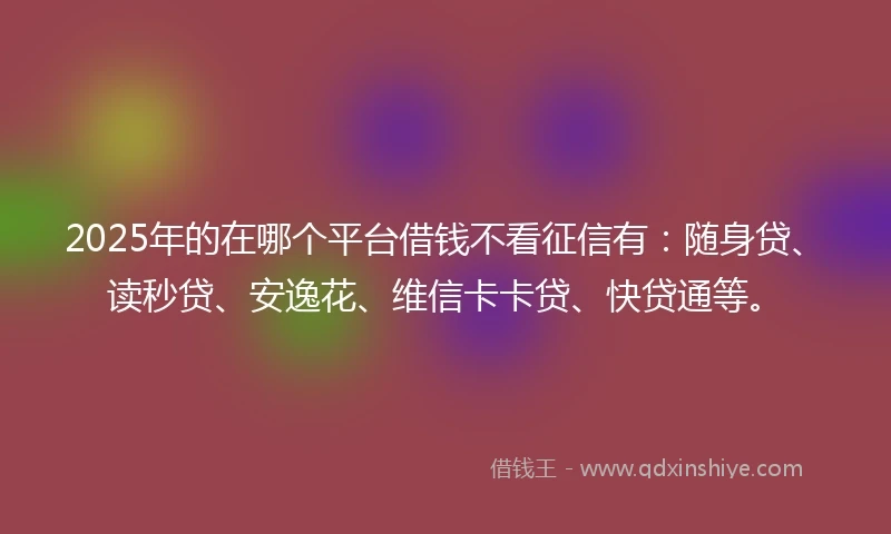 2025年的在哪个平台借钱不看征信有：随身贷、读秒贷、安逸花、维信卡卡贷、快贷通等。