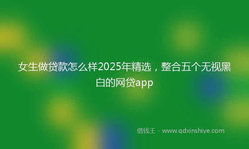 女生做贷款怎么样2025年精选，整合五个无视黑白的网贷app