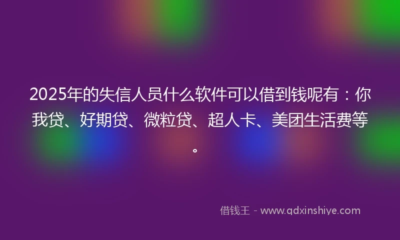 2025年的失信人员什么软件可以借到钱呢有：你我贷、好期贷、微粒贷、超人卡、美团生活费等。