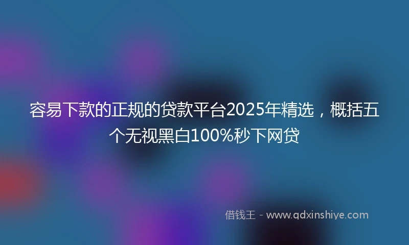 容易下款的正规的贷款平台2025年精选，概括五个无视黑白100%秒下网贷