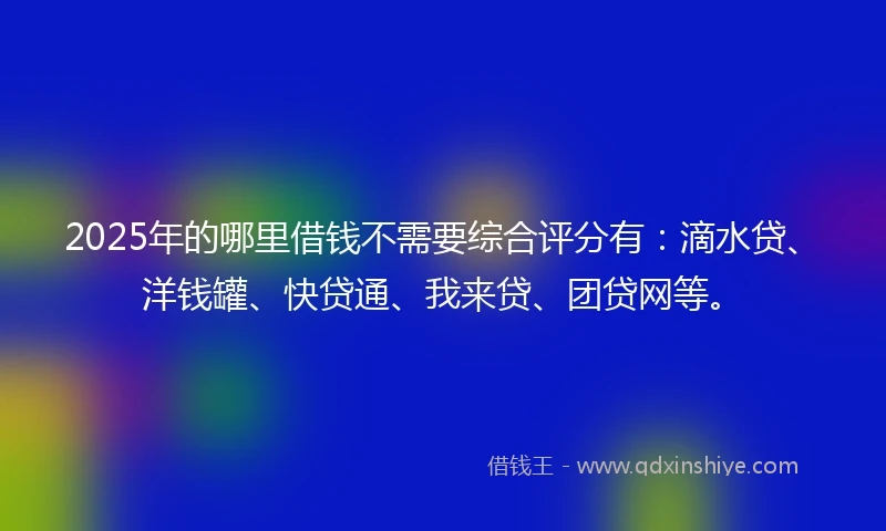 2025年的哪里借钱不需要综合评分有：滴水贷、洋钱罐、快贷通、我来贷、团贷网等。