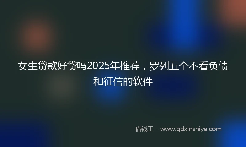 女生贷款好贷吗2025年推荐，罗列五个不看负债和征信的软件