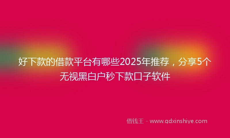 好下款的借款平台有哪些2025年推荐，分享5个无视黑白户秒下款口子软件
