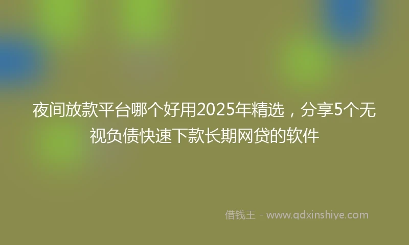 夜间放款平台哪个好用2025年精选，分享5个无视负债快速下款长期网贷的软件