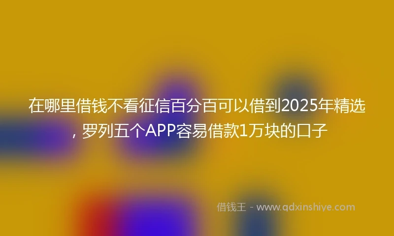 在哪里借钱不看征信百分百可以借到2025年精选，罗列五个APP容易借款1万块的口子
