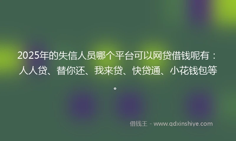 2025年的失信人员哪个平台可以网贷借钱呢有：人人贷、替你还、我来贷、快贷通、小花钱包等。