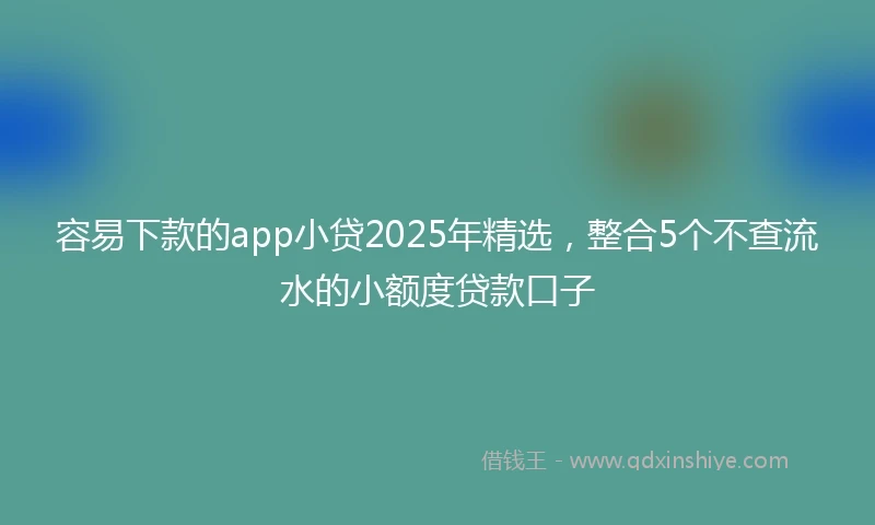 容易下款的app小贷2025年精选，整合5个不查流水的小额度贷款口子