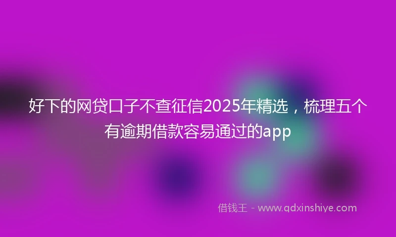 好下的网贷口子不查征信2025年精选，梳理五个有逾期借款容易通过的app