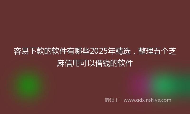 容易下款的软件有哪些2025年精选，整理五个芝麻信用可以借钱的软件