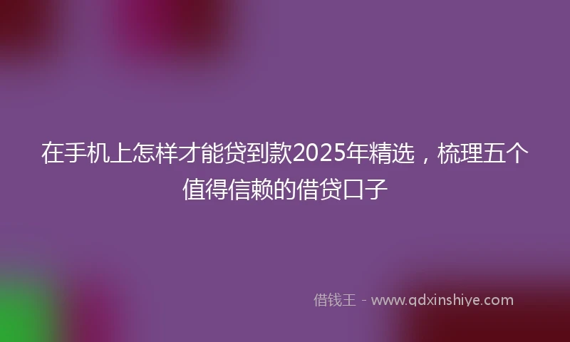在手机上怎样才能贷到款2025年精选，梳理五个值得信赖的借贷口子