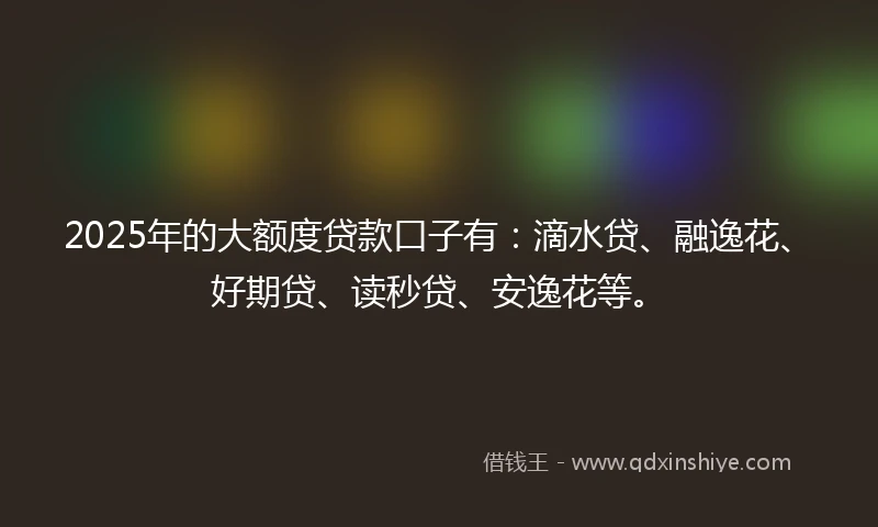 2025年的大额度贷款口子有：滴水贷、融逸花、好期贷、读秒贷、安逸花等。