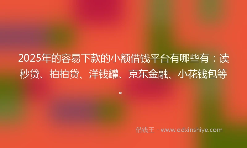 2025年的容易下款的小额借钱平台有哪些有：读秒贷、拍拍贷、洋钱罐、京东金融、小花钱包等。