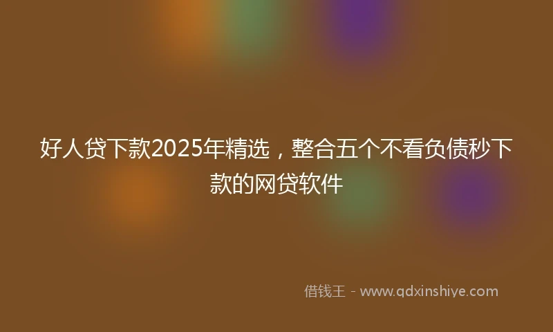 好人贷下款2025年精选，整合五个不看负债秒下款的网贷软件