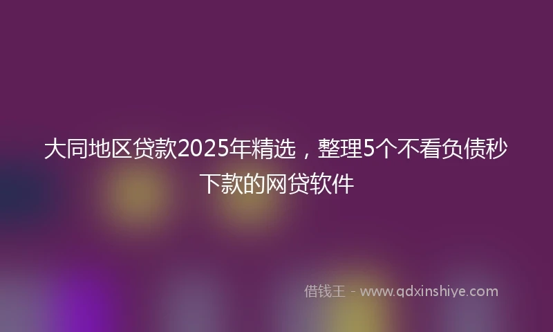 大同地区贷款2025年精选，整理5个不看负债秒下款的网贷软件