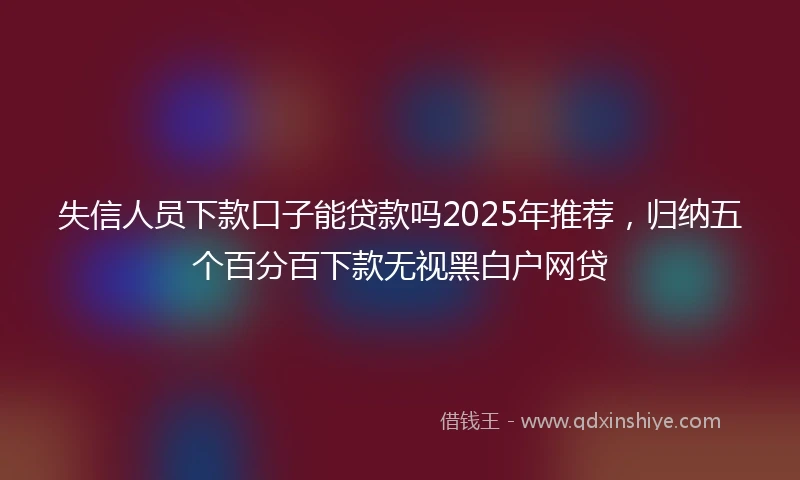 失信人员下款口子能贷款吗2025年推荐,归纳五个百分百下款无视黑白户网贷