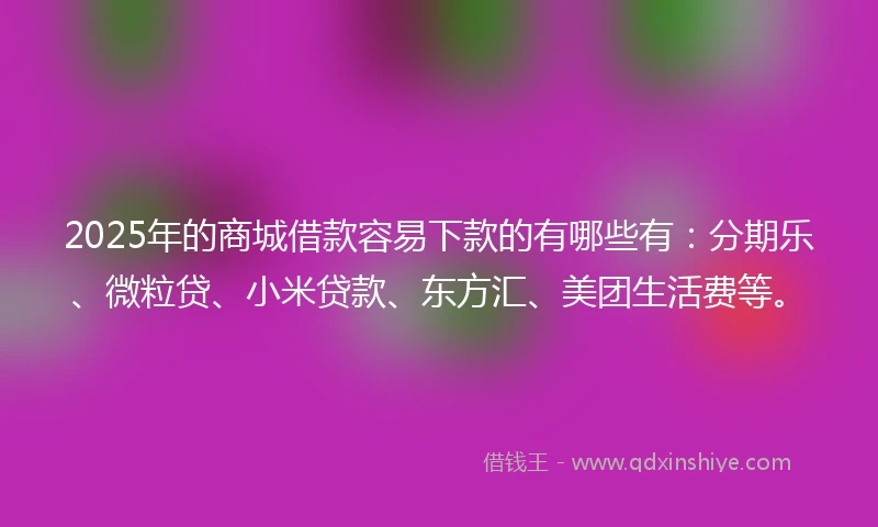 2025年的商城借款容易下款的有哪些有：分期乐、微粒贷、小米贷款、东方汇、美团生活费等。