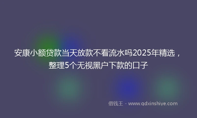 安康小额贷款当天放款不看流水吗2025年精选，整理5个无视黑户下款的口子