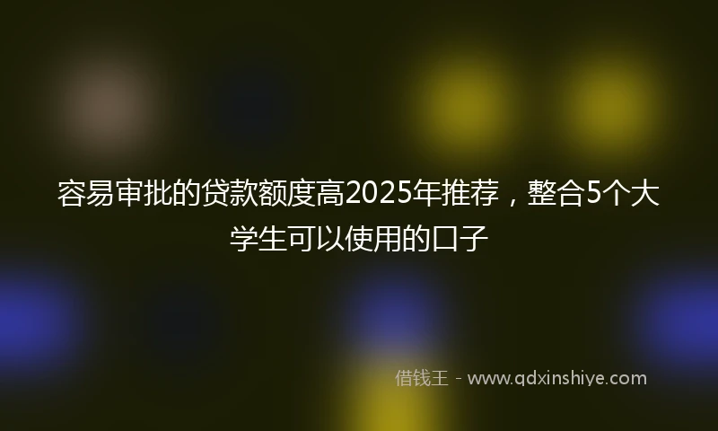 容易审批的贷款额度高2025年推荐,整合5个大学生可以使用的口子