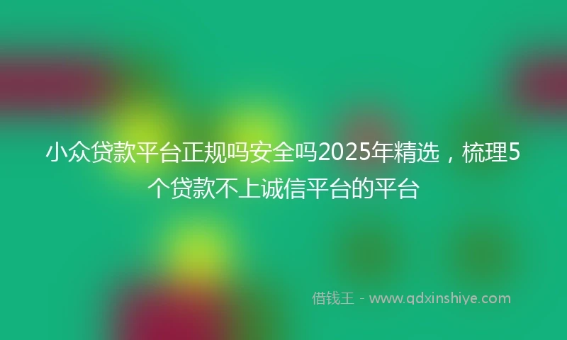 小众贷款平台正规吗安全吗2025年精选，梳理5个贷款不上诚信平台的平台