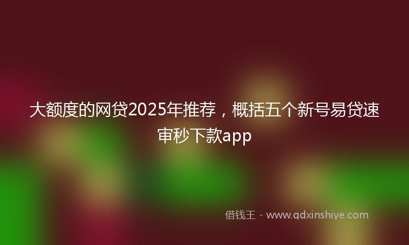 大额度的网贷2025年推荐，概括五个新号易贷速审秒下款app