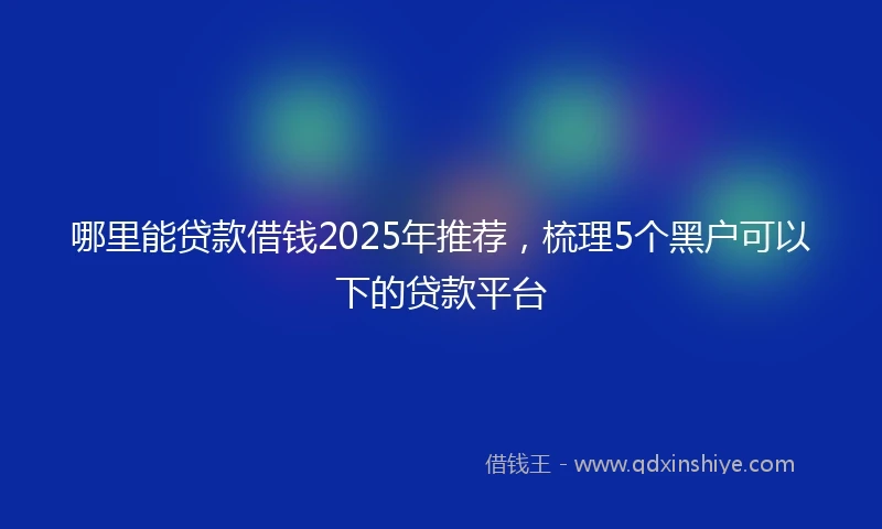 哪里能贷款借钱2025年推荐，梳理5个黑户可以下的贷款平台