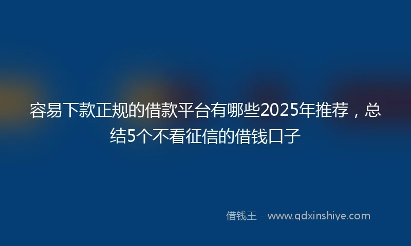 容易下款正规的借款平台有哪些2025年推荐，总结5个不看征信的借钱口子