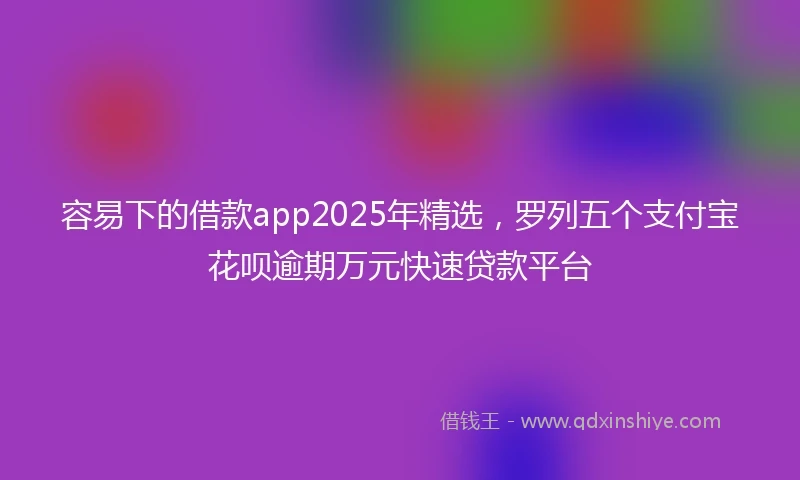 容易下的借款app2025年精选,罗列五个支付宝花呗逾期万元快速贷款平台