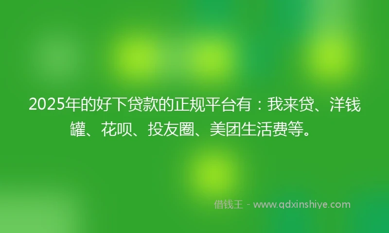 2025年的好下贷款的正规平台有：我来贷、洋钱罐、花呗、投友圈、美团生活费等。