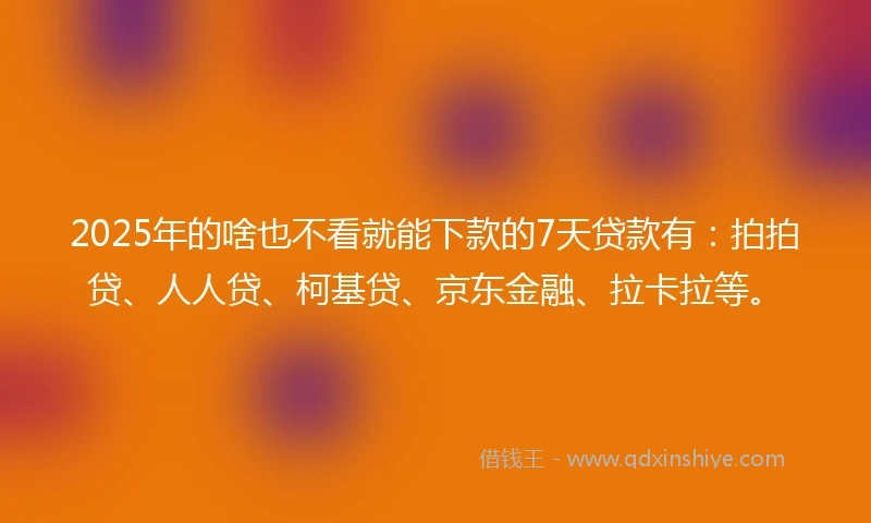2025年的啥也不看就能下款的7天贷款有：拍拍贷、人人贷、柯基贷、京东金融、拉卡拉等。