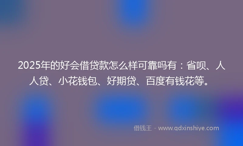 2025年的好会借贷款怎么样可靠吗有：省呗、人人贷、小花钱包、好期贷、百度有钱花等。