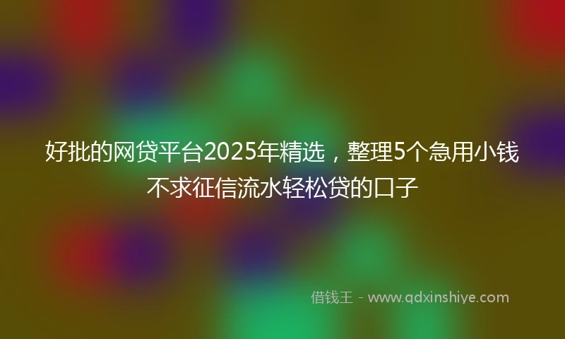 好批的网贷平台2025年精选，整理5个急用小钱不求征信流水轻松贷的口子