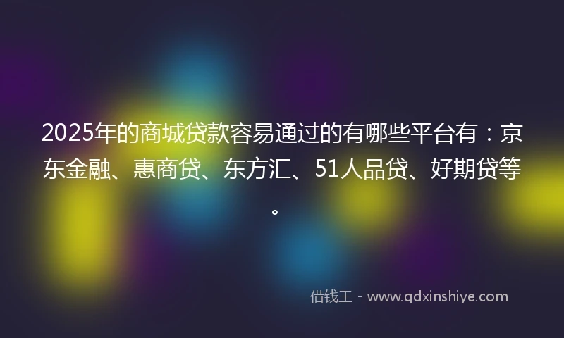 2025年的商城贷款容易通过的有哪些平台有：京东金融、惠商贷、东方汇、51人品贷、好期贷等。