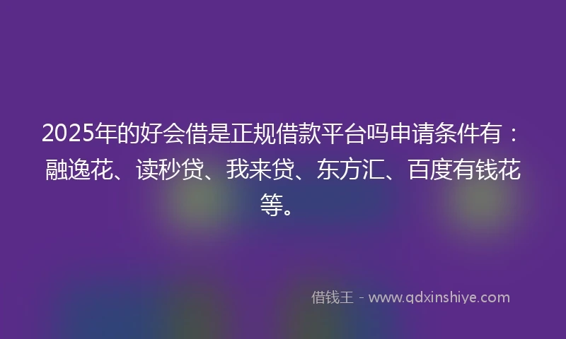 2025年的好会借是正规借款平台吗申请条件有：融逸花、读秒贷、我来贷、东方汇、百度有钱花等。