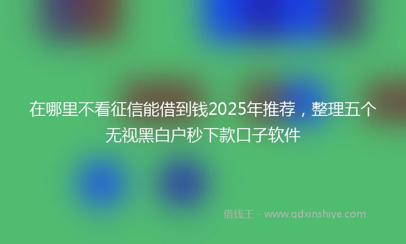在哪里不看征信能借到钱2025年推荐，整理五个无视黑白户秒下款口子软件