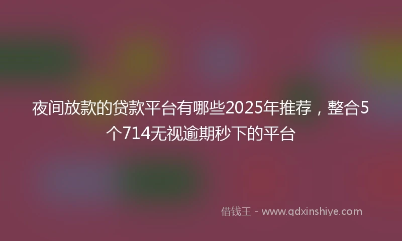 夜间放款的贷款平台有哪些2025年推荐，整合5个714无视逾期秒下的平台