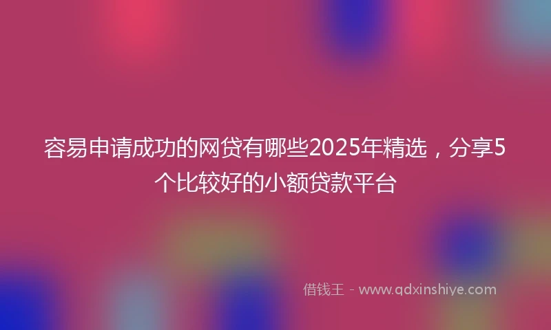 容易申请成功的网贷有哪些2025年精选，分享5个比较好的小额贷款平台