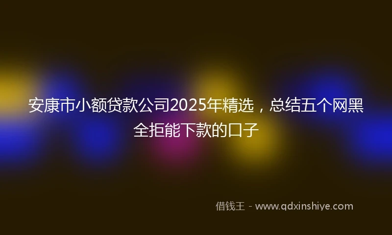 安康市小额贷款公司2025年精选，总结五个网黑全拒能下款的口子