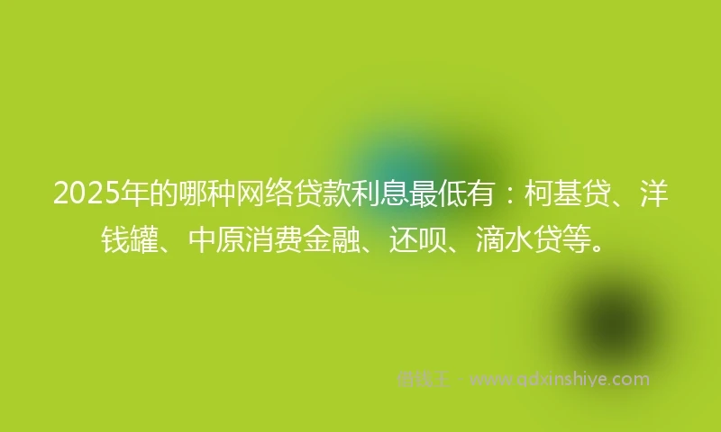 2025年的哪种网络贷款利息最低有：柯基贷、洋钱罐、中原消费金融、还呗、滴水贷等。