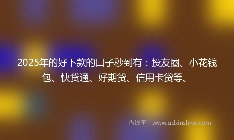 2025年的好下款的口子秒到有：投友圈、小花钱包、快贷通、好期贷、信用卡贷等。