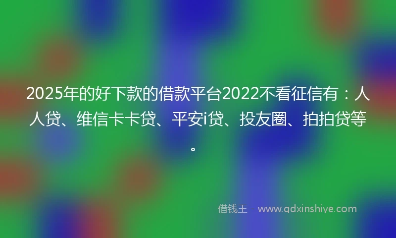 2025年的好下款的借款平台2022不看征信有：人人贷、维信卡卡贷、平安i贷、投友圈、拍拍贷等。