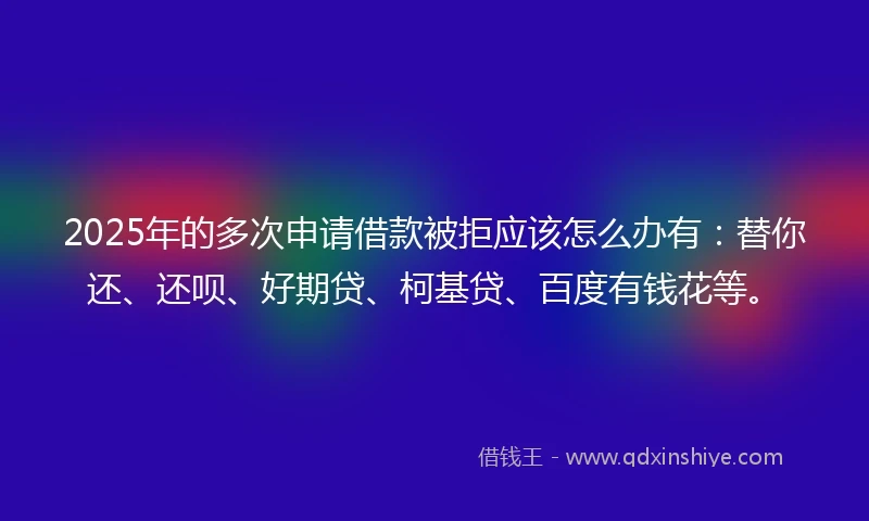 2025年的多次申请借款被拒应该怎么办有：替你还、还呗、好期贷、柯基贷、百度有钱花等。