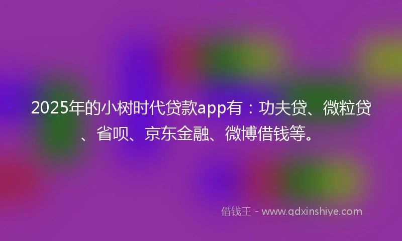 2025年的小树时代贷款app有：功夫贷、微粒贷、省呗、京东金融、微博借钱等。