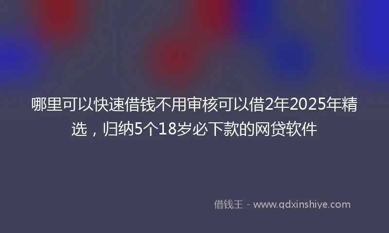 哪里可以快速借钱不用审核可以借2年2025年精选，归纳5个18岁必下款的网贷软件