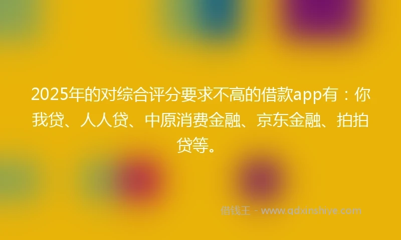 2025年的对综合评分要求不高的借款app有：你我贷、人人贷、中原消费金融、京东金融、拍拍贷等。