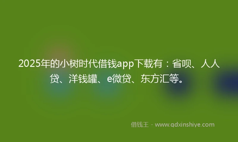 2025年的小树时代借钱app下载有：省呗、人人贷、洋钱罐、e微贷、东方汇等。