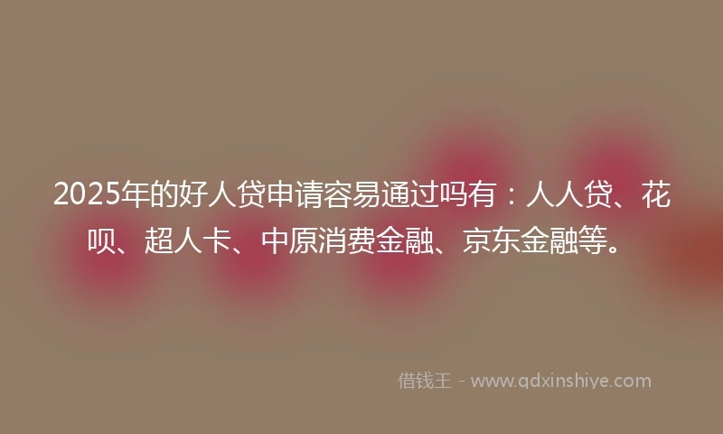 2025年的好人贷申请容易通过吗有：人人贷、花呗、超人卡、中原消费金融、京东金融等。