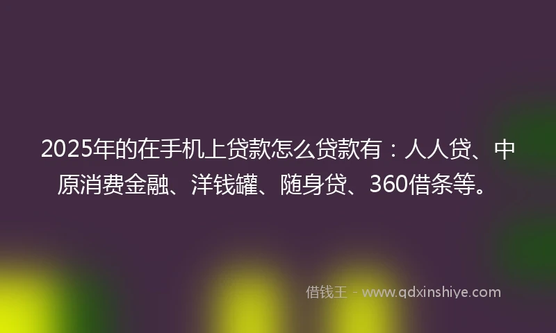 2025年的在手机上贷款怎么贷款有：人人贷、中原消费金融、洋钱罐、随身贷、360借条等。