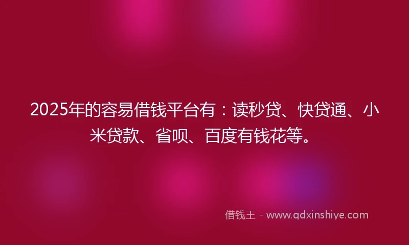 2025年的容易借钱平台有：读秒贷、快贷通、小米贷款、省呗、百度有钱花等。