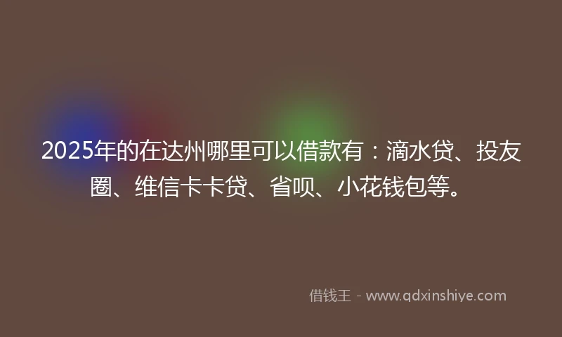 2025年的在达州哪里可以借款有：滴水贷、投友圈、维信卡卡贷、省呗、小花钱包等。